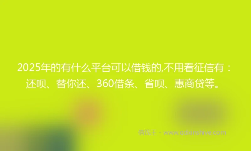 2025年的有什么平台可以借钱的,不用看征信有：还呗、替你还、360借条、省呗、惠商贷等。