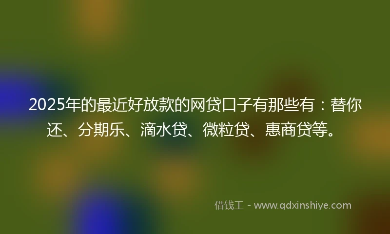 2025年的最近好放款的网贷口子有那些有：替你还、分期乐、滴水贷、微粒贷、惠商贷等。