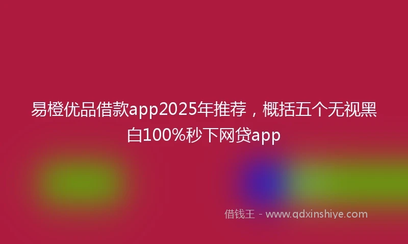 易橙优品借款app2025年推荐，概括五个无视黑白100%秒下网贷app