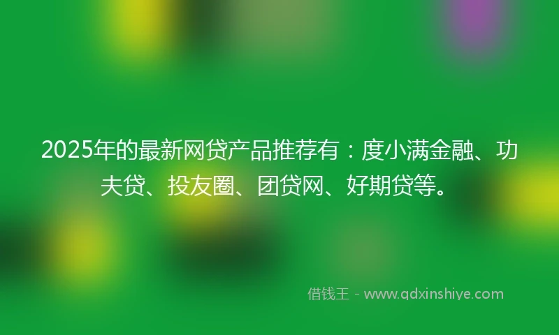 2025年的最新网贷产品推荐有：度小满金融、功夫贷、投友圈、团贷网、好期贷等。