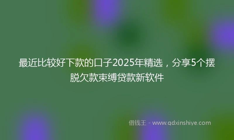 最近比较好下款的口子2025年精选，分享5个摆脱欠款束缚贷款新软件