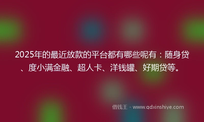 2025年的最近放款的平台都有哪些呢有：随身贷、度小满金融、超人卡、洋钱罐、好期贷等。