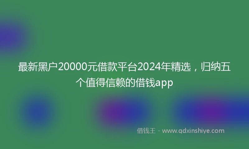 最新黑户20000元借款平台2024年精选，归纳五个值得信赖的借钱app
