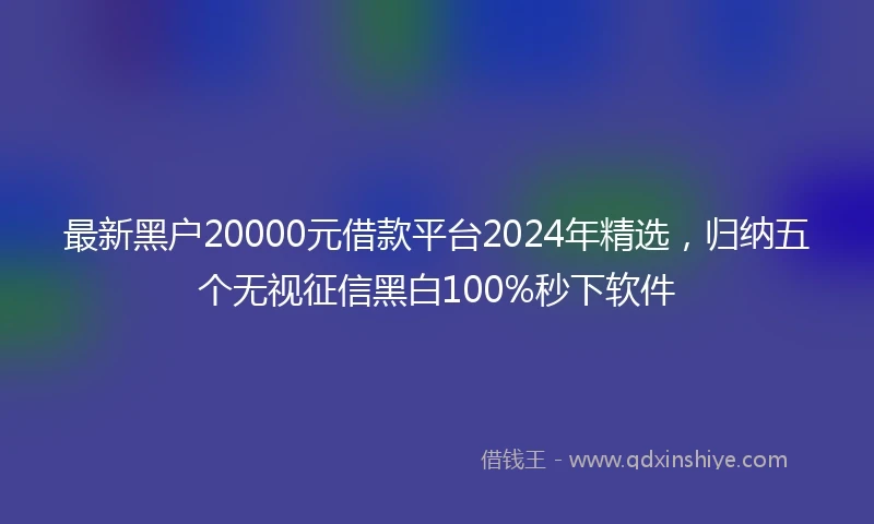 最新黑户20000元借款平台2024年精选，归纳五个无视征信黑白100%秒下软件