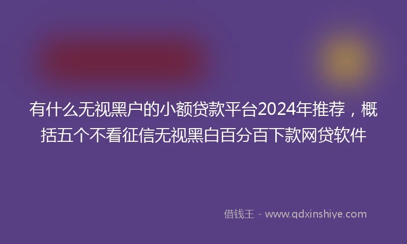 有什么无视黑户的小额贷款平台2024年推荐，概括五个不看征信无视黑白百分百下款网贷软件