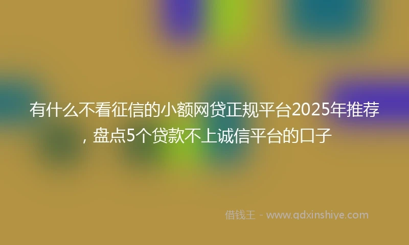 有什么不看征信的小额网贷正规平台2025年推荐，盘点5个贷款不上诚信平台的口子