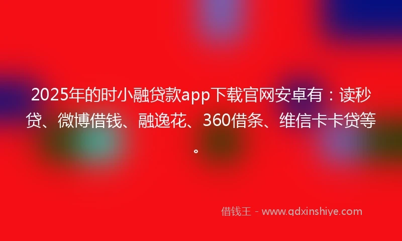 2025年的时小融贷款app下载官网安卓有：读秒贷、微博借钱、融逸花、360借条、维信卡卡贷等。