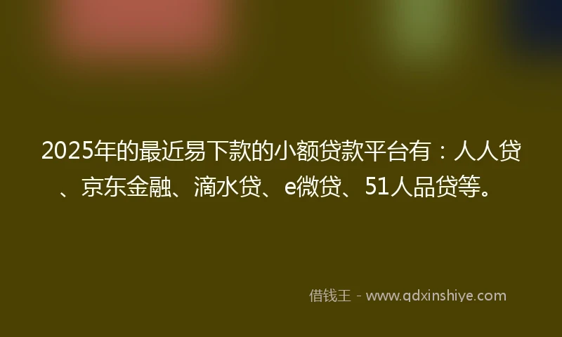 2025年的最近易下款的小额贷款平台有：人人贷、京东金融、滴水贷、e微贷、51人品贷等。