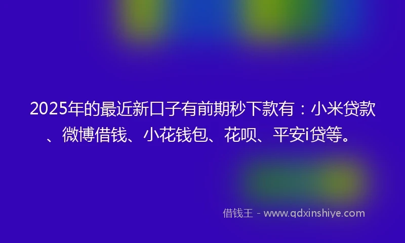 2025年的最近新口子有前期秒下款有：小米贷款、微博借钱、小花钱包、花呗、平安i贷等。