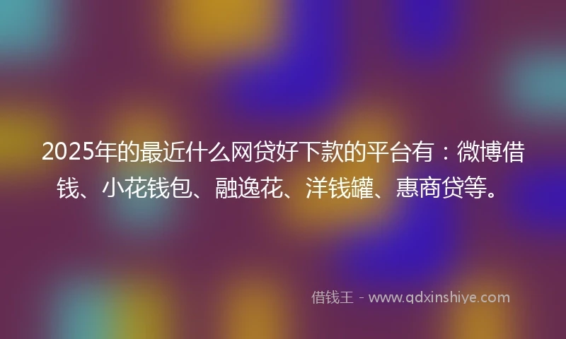 2025年的最近什么网贷好下款的平台有：微博借钱、小花钱包、融逸花、洋钱罐、惠商贷等。