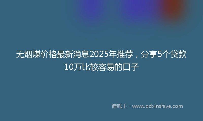 无烟煤价格最新消息2025年推荐，分享5个贷款10万比较容易的口子