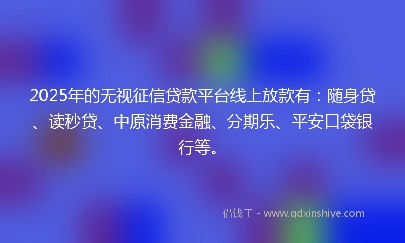 2025年的无视征信贷款平台线上放款有：随身贷、读秒贷、中原消费金融、分期乐、平安口袋银行等。