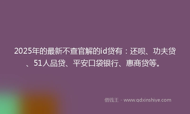 2025年的最新不查官解的id贷有：还呗、功夫贷、51人品贷、平安口袋银行、惠商贷等。