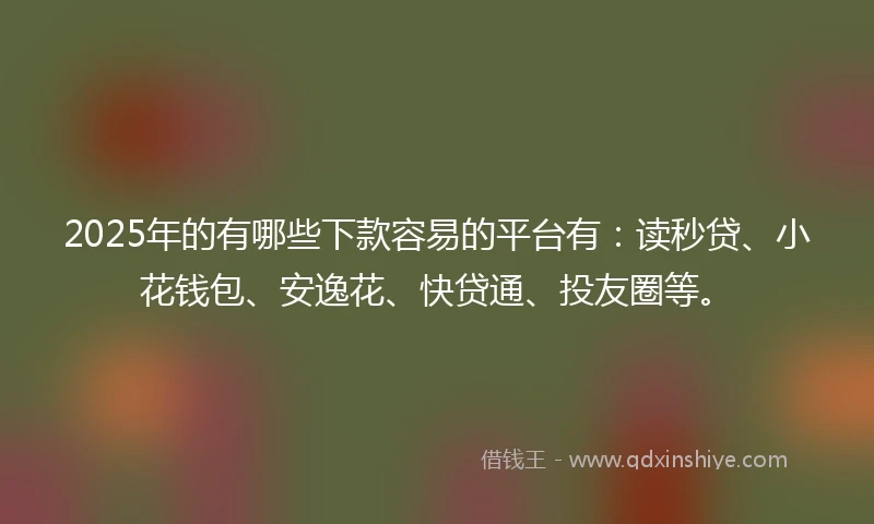 2025年的有哪些下款容易的平台有：读秒贷、小花钱包、安逸花、快贷通、投友圈等。