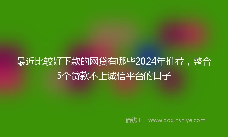 最近比较好下款的网贷有哪些2024年推荐，整合5个贷款不上诚信平台的口子