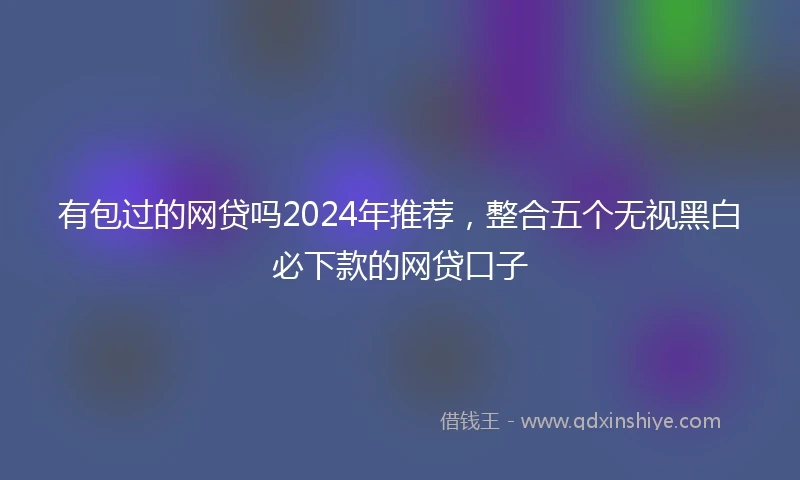 有包过的网贷吗2024年推荐，整合五个无视黑白必下款的网贷口子