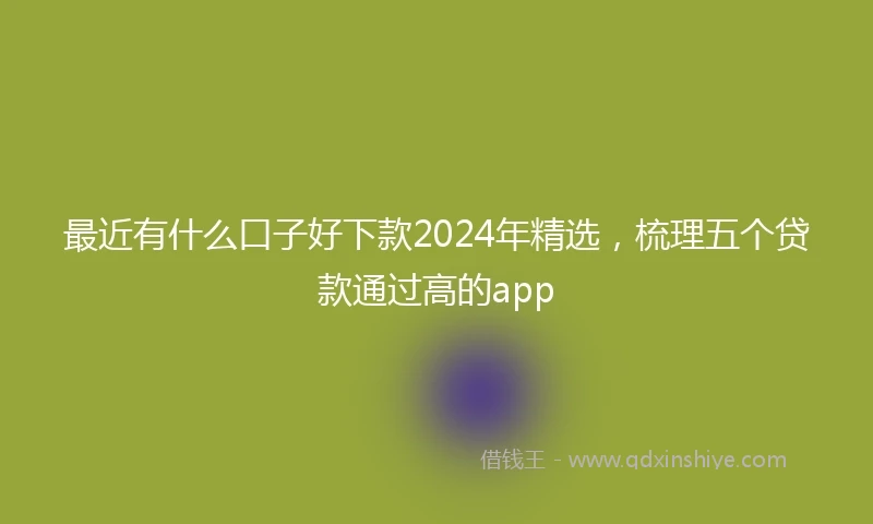 最近有什么口子好下款2024年精选，梳理五个贷款通过高的app