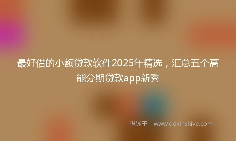 最好借的小额贷款软件2025年精选，汇总五个高能分期贷款app新秀