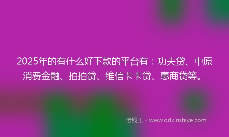 2025年的有什么好下款的平台有:功夫贷、中原消费金融、拍拍贷、维信卡卡贷、惠商贷等。