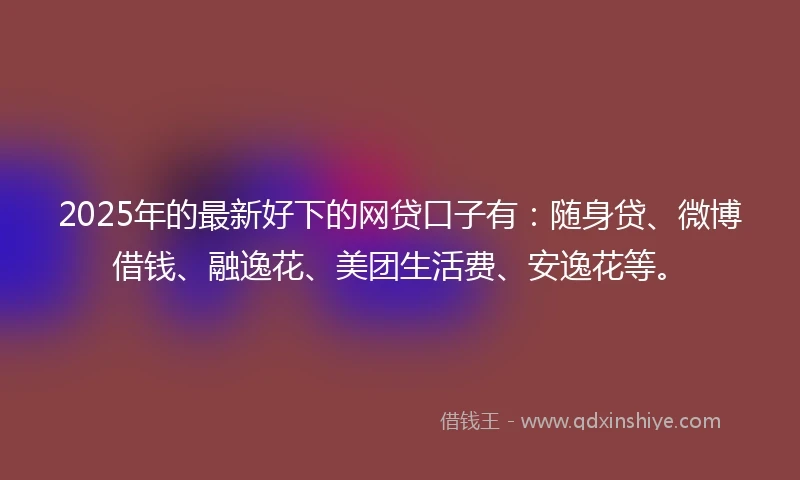 2025年的最新好下的网贷口子有：随身贷、微博借钱、融逸花、美团生活费、安逸花等。