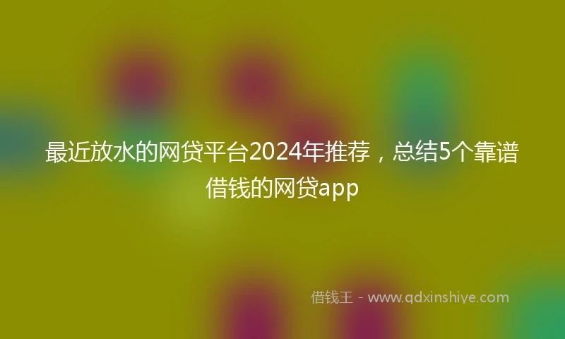 最近放水的网贷平台2024年推荐，总结5个靠谱借钱的网贷app