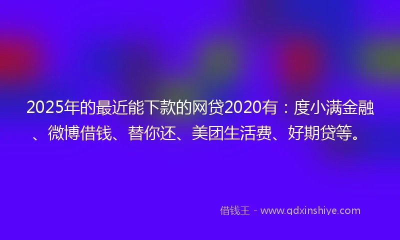 2025年的最近能下款的网贷2020有：度小满金融、微博借钱、替你还、美团生活费、好期贷等。
