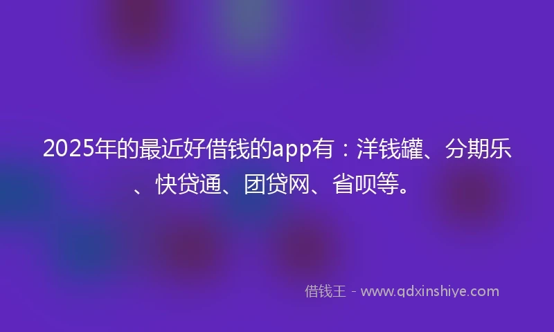 2025年的最近好借钱的app有：洋钱罐、分期乐、快贷通、团贷网、省呗等。