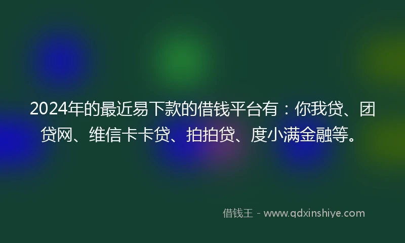 2024年的最近易下款的借钱平台有：你我贷、团贷网、维信卡卡贷、拍拍贷、度小满金融等。