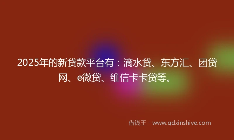 2025年的新贷款平台有：滴水贷、东方汇、团贷网、e微贷、维信卡卡贷等。