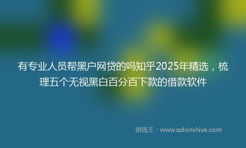 有专业人员帮黑户网贷的吗知乎2025年精选,梳理五个无视黑白百分百下款的借款软件