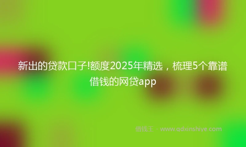 新出的贷款口子!额度2025年精选，梳理5个靠谱借钱的网贷app