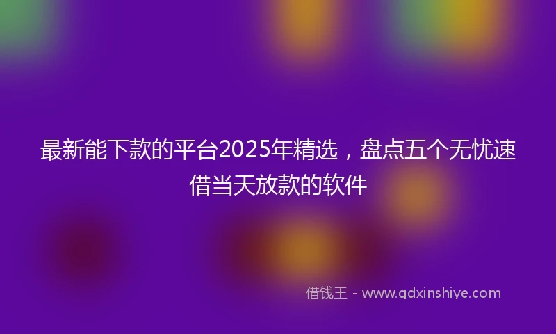 最新能下款的平台2025年精选，盘点五个无忧速借当天放款的软件