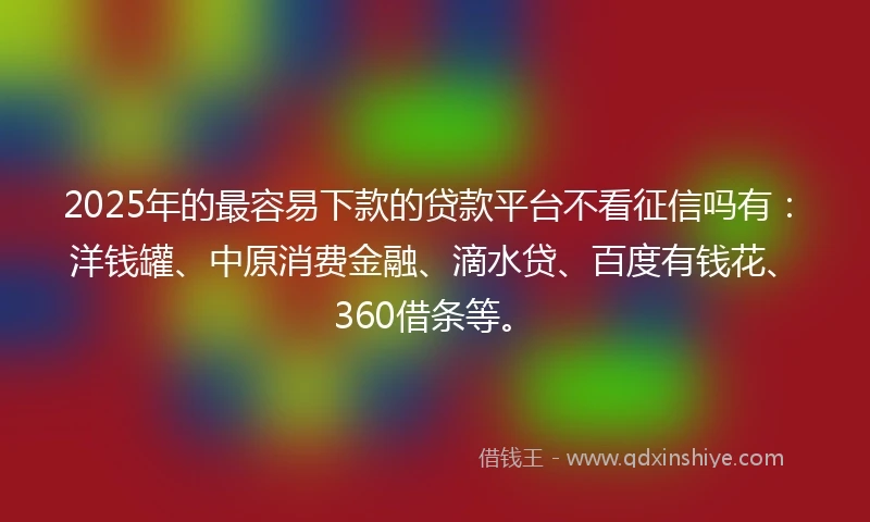 2025年的最容易下款的贷款平台不看征信吗有：洋钱罐、中原消费金融、滴水贷、百度有钱花、360借条等。