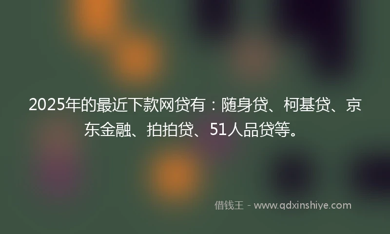 2025年的最近下款网贷有：随身贷、柯基贷、京东金融、拍拍贷、51人品贷等。