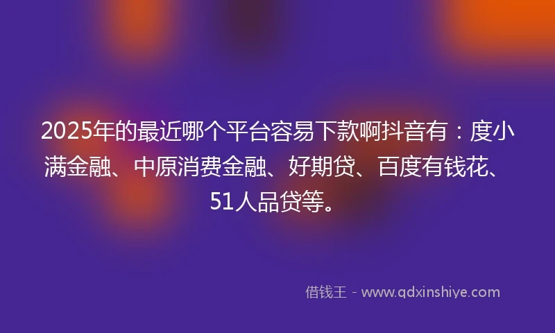 2025年的最近哪个平台容易下款啊抖音有：度小满金融、中原消费金融、好期贷、百度有钱花、51人品贷等。