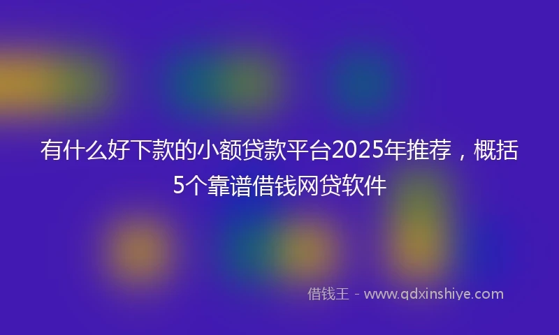 有什么好下款的小额贷款平台2025年推荐，概括5个靠谱借钱网贷软件
