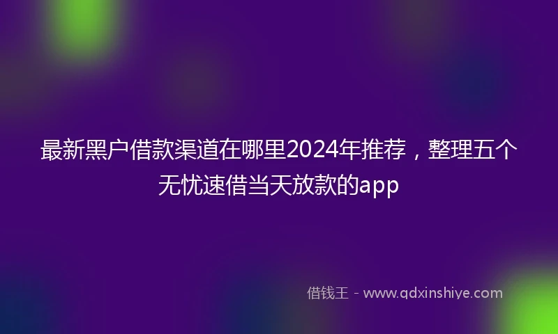 最新黑户借款渠道在哪里2024年推荐，整理五个无忧速借当天放款的app