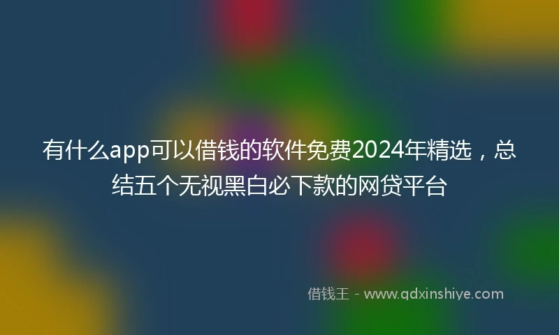 有什么app可以借钱的软件免费2024年精选,总结五个无视黑白必下款的网贷平台