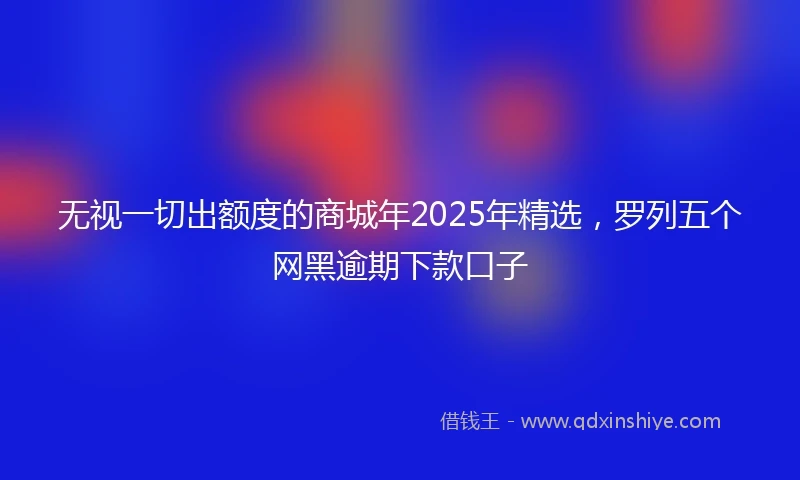 无视一切出额度的商城年2025年精选，罗列五个网黑逾期下款口子
