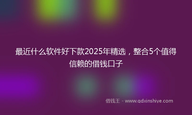 最近什么软件好下款2025年精选，整合5个值得信赖的借钱口子