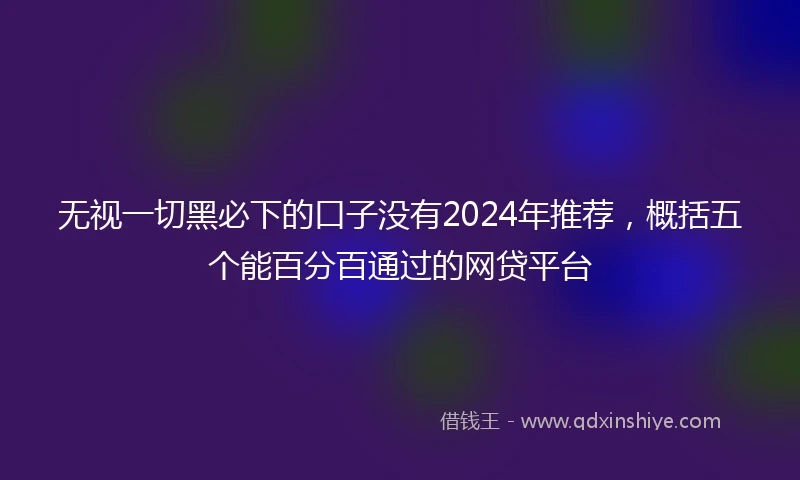 无视一切黑必下的口子没有2024年推荐，概括五个能百分百通过的网贷平台