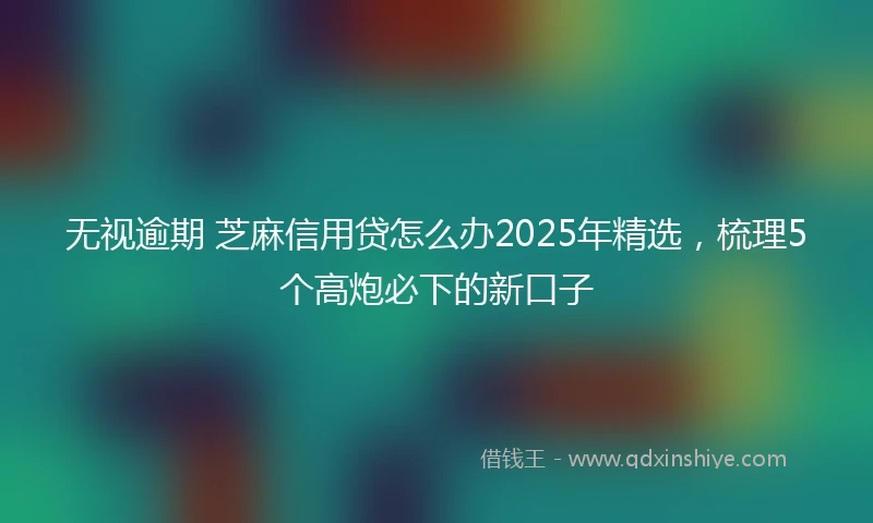 无视逾期 芝麻信用贷怎么办2025年精选，梳理5个高炮必下的新口子