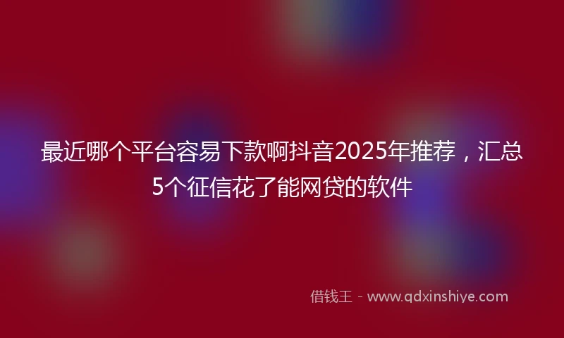 最近哪个平台容易下款啊抖音2025年推荐，汇总5个征信花了能网贷的软件