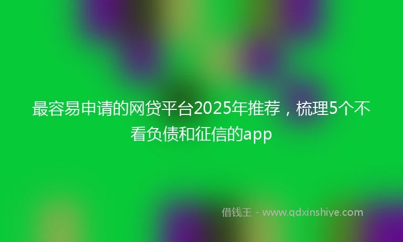 最容易申请的网贷平台2025年推荐，梳理5个不看负债和征信的app