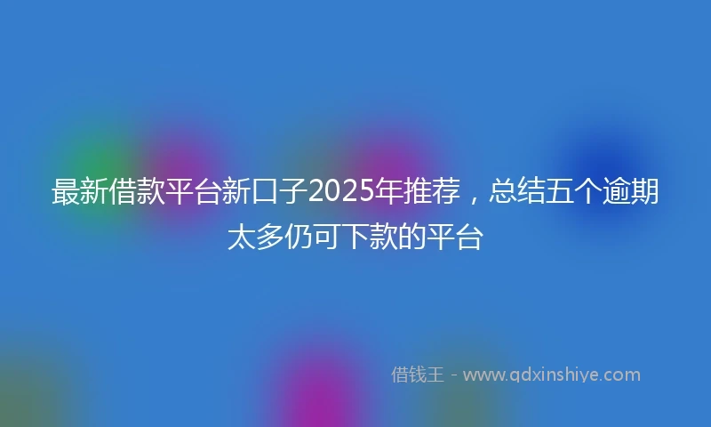 最新借款平台新口子2025年推荐，总结五个逾期太多仍可下款的平台
