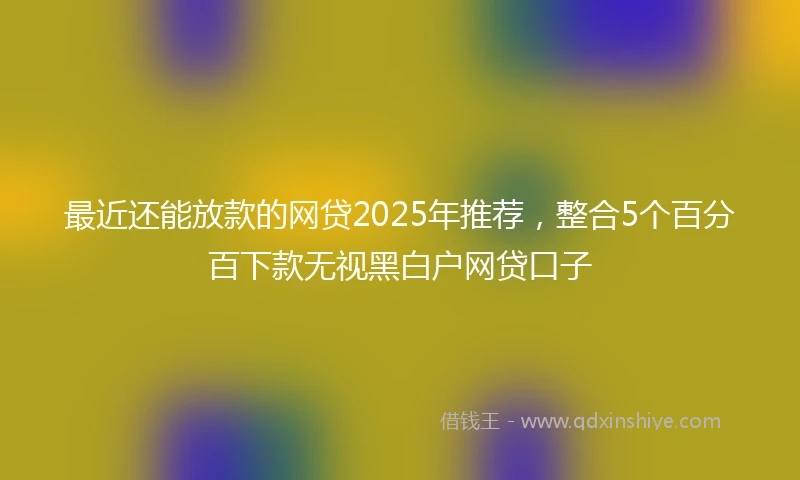 最近还能放款的网贷2025年推荐，整合5个百分百下款无视黑白户网贷口子