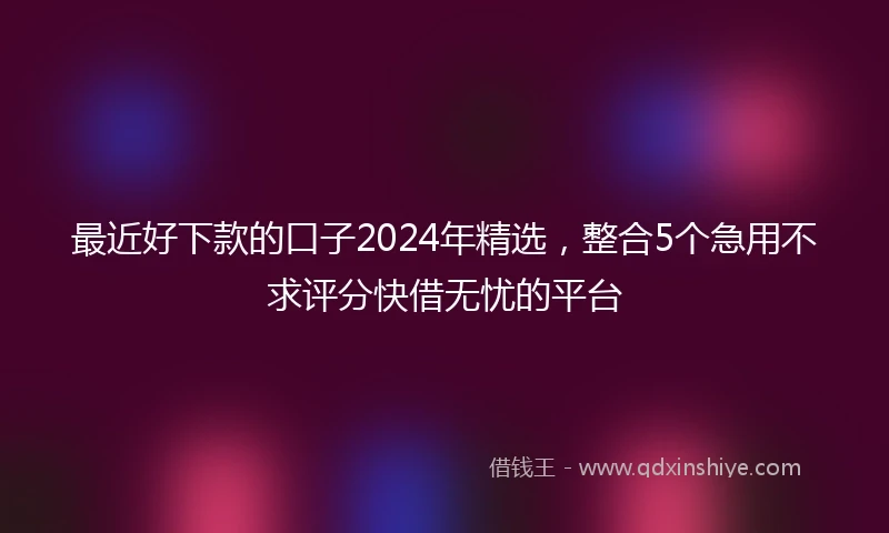 最近好下款的口子2024年精选，整合5个急用不求评分快借无忧的平台