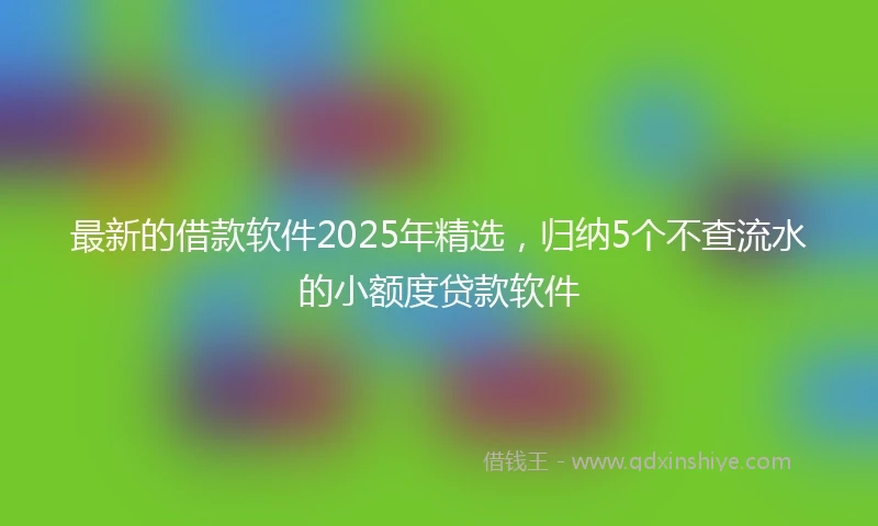 最新的借款软件2025年精选，归纳5个不查流水的小额度贷款软件