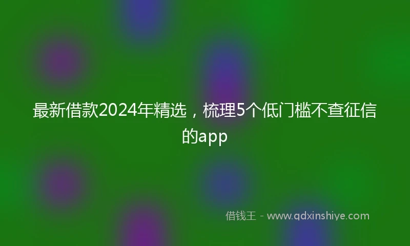 最新借款2024年精选，梳理5个低门槛不查征信的app