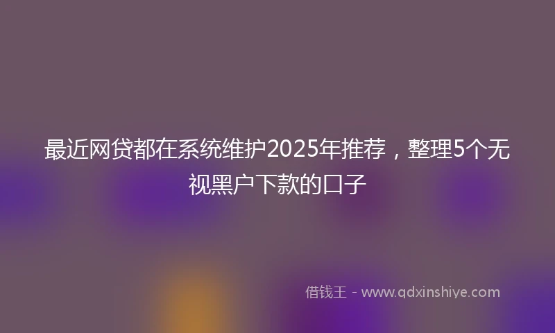 最近网贷都在系统维护2025年推荐，整理5个无视黑户下款的口子